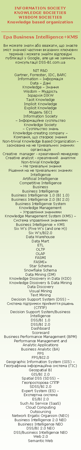 Knowledge Society � ���������� ����� 

��� Business Intelligence+KMS

Knowledge based organization � �����������, ��������� �� ������� 

�� ������ ����� ��� �������, �� ����� ���� ������ ������� �������� �������� ������� � ������ ������ �������� ��������� � Google, ��� �� �� �������  ������������ DSS-BI.com.ua

NIT R&D
Gartner, Forrester, IDC, BARC
Information � ����������
Data � ����
Knowledge � ������
Wisdom � �������
�������� D�KW
Tacit knowledge
Implicit knowledge
Explicit knowledge
������ SECI
Information Society 
� ������������ ����������
Knowledge Society 
� ���������� �����
Knowledge-creating company �
��������, �� ������� ������
Knowledge based organization �
��������� �� ������� �����������
Creative  manager - ���������� ��������
Creative analyst - ����������  �������
Non-trivial knowledge 
� ����������� ������
г����� �� ������������ ������� 
Intelligence
Artificial Intelligence
Competitive Intelligence
Business
Business Intelligence 
Business Intelligence 1.0 (BI 1.0)
Business Intelligence 2.0 (BI 2.0)
Business Intelligence System
Knowledge Management 
� ��������� ��������
Knowledge Management System (KMS) � ������� ��������� ��������
Business Intelligence + KMS
Six W's (Five W's (and one H))
Six W's/B�2.0
Data Warehouse 
Data Mart 
ETL
OLTP
OLAP 
FASMI
FASMI+
Star Schema
Snowflake Schema 
Data Mining (DM)
Knowledge Discovery in Data (KDD)
Knowledge Discovery & Data Mining
Data Discovery
Visual Mining
Text Mining
Decision Support System (DSS) � 
������� �������� ��������� ����� (����)
Decision Support System/Business Intelligence 
DSS/BI 1.0
DSS/BI 2.0
Dashboard
Scorecard
Business Performance Management (BPM)
Performance Management and 
Analytic Applications
Business Analytic (BA)
FPS
FPS/B�2.0
Geographic Information System (GIS) � ����������� ������������ ������� (ò�)
Geospatial BI 
GIS/BI 2.0 
Spatial DSS (SDSS) � 
������������� ����
SDSS/BI 2.0 
Expert System (ES) �
��������� �������
ES/BI 2.0 
Such As Service (SaaS)
Cloud Computing
Outsourcing
Network Ergatic Organism (NEO)
Business Intelligence 2.0 NEO
Business Intelligence NEO
DSS/BI 2.0 NEO
DSS/BI NEO
Web 2.0
Semantic Web

